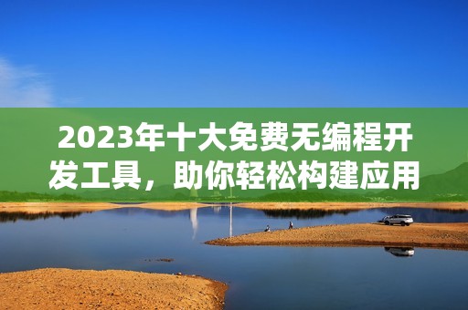 2023年十大免费无编程开发工具，助你轻松构建应用程序