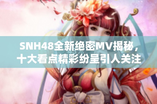 SNH48全新绝密MV揭秘，十大看点精彩纷呈引人关注