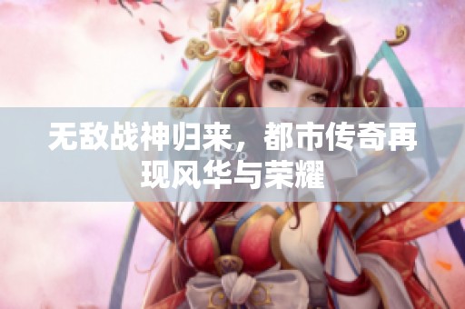 无敌战神归来，都市传奇再现风华与荣耀