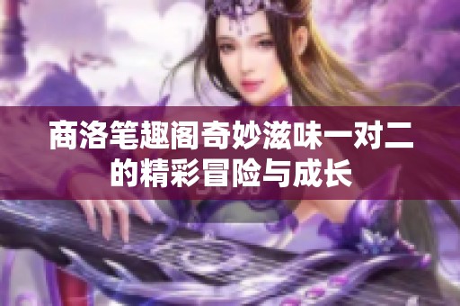 商洛笔趣阁奇妙滋味一对二的精彩冒险与成长