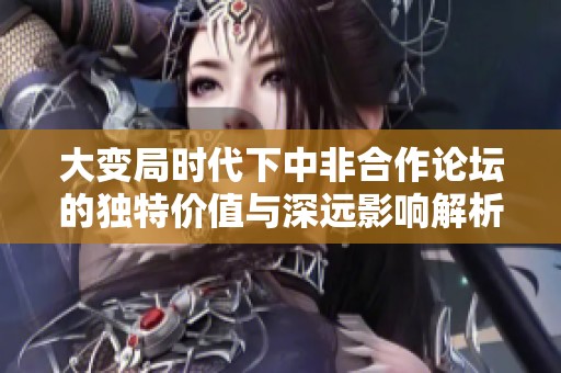 大变局时代下中非合作论坛的独特价值与深远影响解析