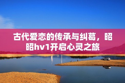 古代爱恋的传承与纠葛，昭昭hv1开启心灵之旅