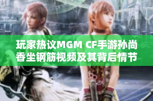 玩家热议MGM CF手游孙尚香坐钢筋视频及其背后情节解析