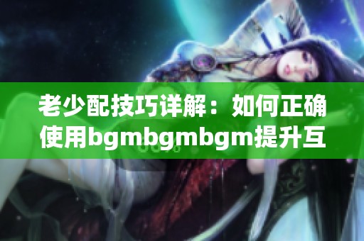 老少配技巧详解：如何正确使用bgmbgmbgm提升互动体验