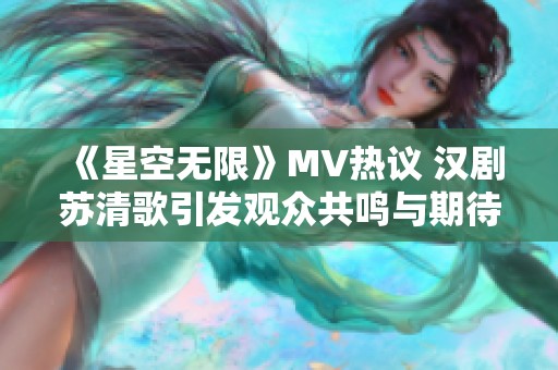 《星空无限》MV热议 汉剧苏清歌引发观众共鸣与期待