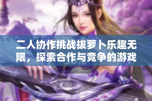 二人协作挑战拔萝卜乐趣无限，探索合作与竞争的游戏体验