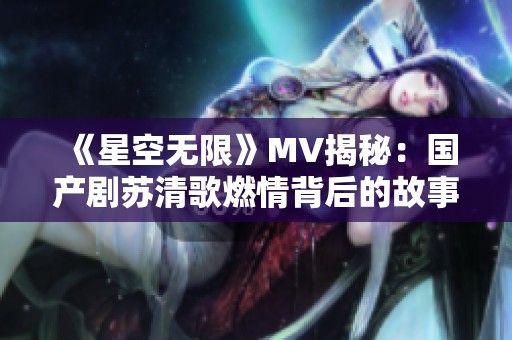 《星空无限》MV揭秘：国产剧苏清歌燃情背后的故事与魅力