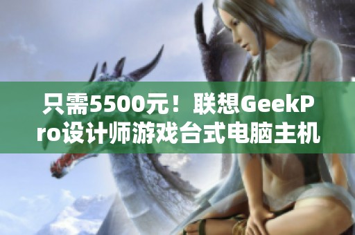 只需5500元！联想GeekPro设计师游戏台式电脑主机限时抢购