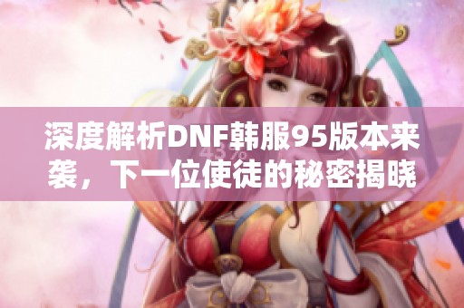 深度解析DNF韩服95版本来袭，下一位使徒的秘密揭晓！