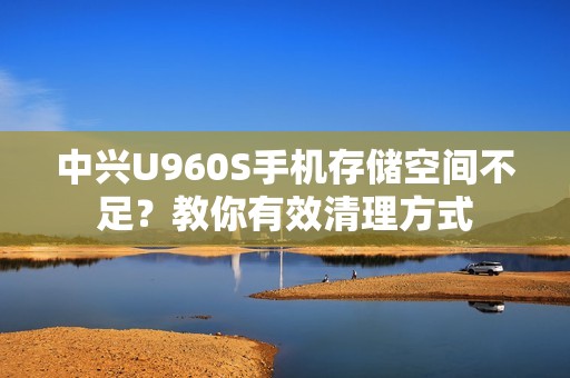 中兴U960S手机存储空间不足？教你有效清理方式