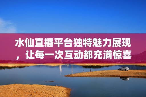 水仙直播平台独特魅力展现，让每一次互动都充满惊喜