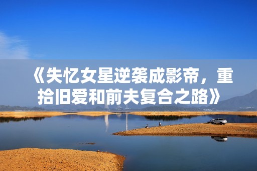 《失忆女星逆袭成影帝，重拾旧爱和前夫复合之路》