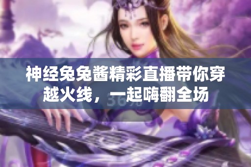 神经兔兔酱精彩直播带你穿越火线，一起嗨翻全场