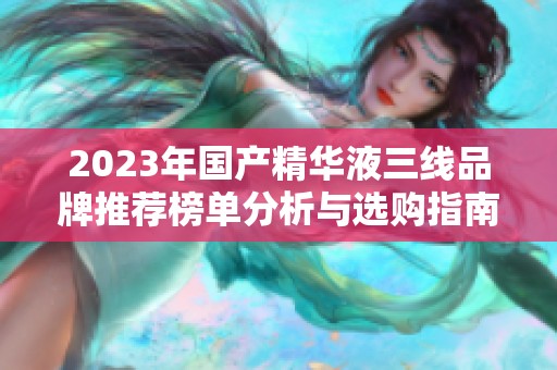 2023年国产精华液三线品牌推荐榜单分析与选购指南