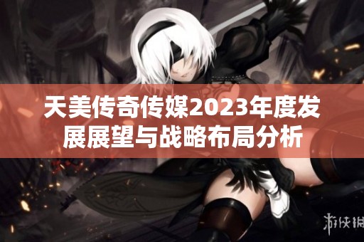 天美传奇传媒2023年度发展展望与战略布局分析