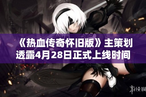 《热血传奇怀旧版》主策划透露4月28日正式上线时间！