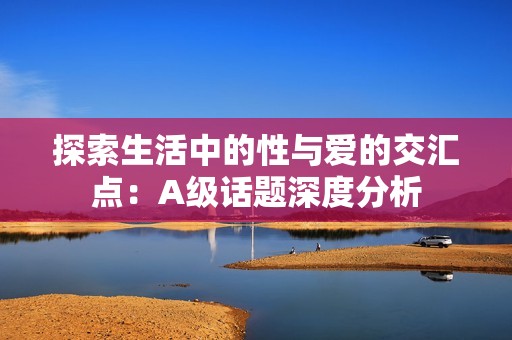 探索生活中的性与爱的交汇点：A级话题深度分析