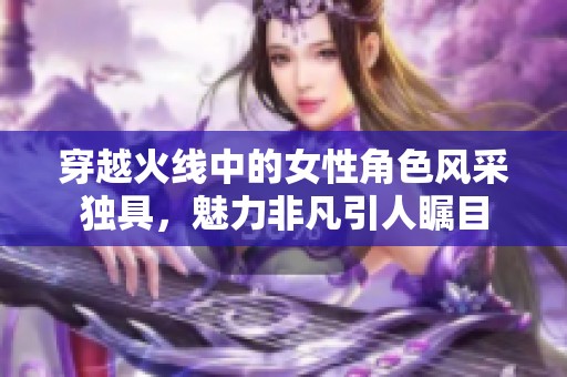 穿越火线中的女性角色风采独具，魅力非凡引人瞩目