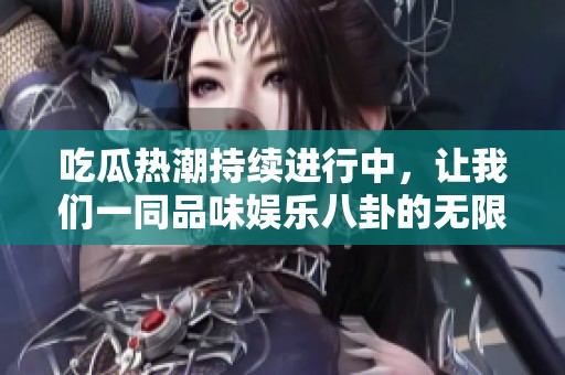 吃瓜热潮持续进行中，让我们一同品味娱乐八卦的无限乐趣