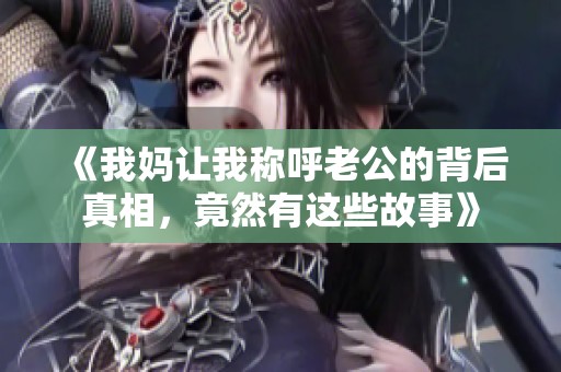 《我妈让我称呼老公的背后真相，竟然有这些故事》