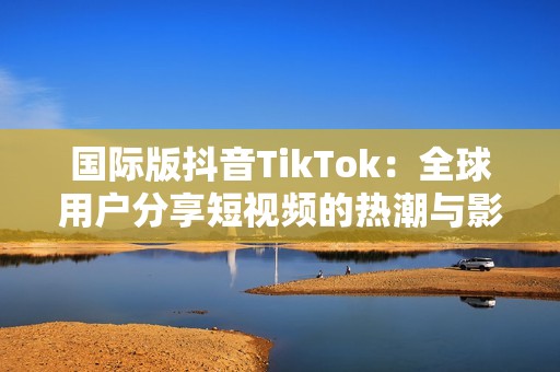 国际版抖音TikTok：全球用户分享短视频的热潮与影响