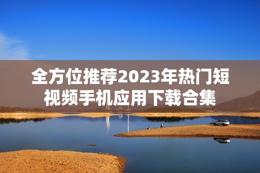 全方位推荐2023年热门短视频手机应用下载合集