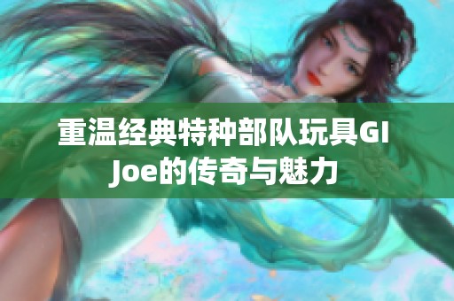 重温经典特种部队玩具GI Joe的传奇与魅力