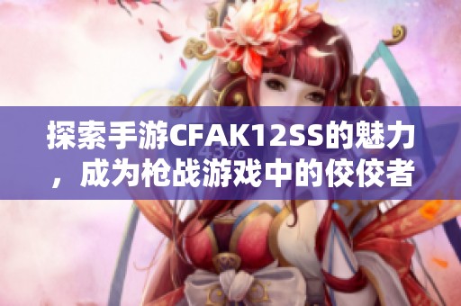 探索手游CFAK12SS的魅力，成为枪战游戏中的佼佼者