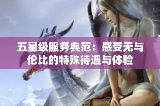 五星级服务典范：感受无与伦比的特殊待遇与体验