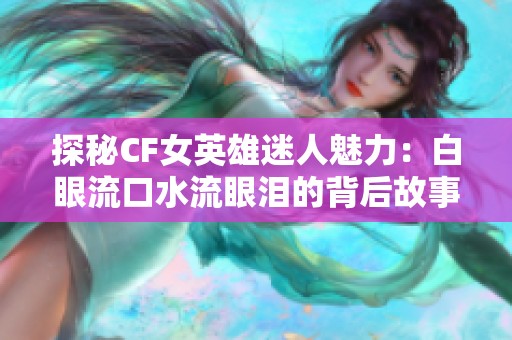 探秘CF女英雄迷人魅力：白眼流口水流眼泪的背后故事