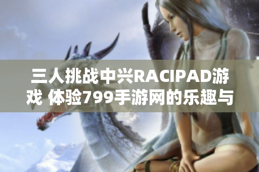 三人挑战中兴RACIPAD游戏 体验799手游网的乐趣与精彩