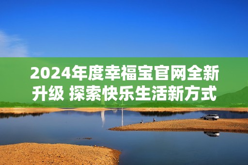 2024年度幸福宝官网全新升级 探索快乐生活新方式