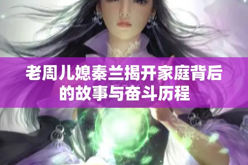 老周儿媳秦兰揭开家庭背后的故事与奋斗历程