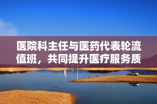 医院科主任与医药代表轮流值班，共同提升医疗服务质量