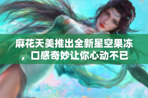 麻花天美推出全新星空果冻，口感奇妙让你心动不已