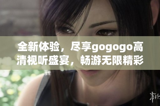 全新体验，尽享gogogo高清视听盛宴，畅游无限精彩内容