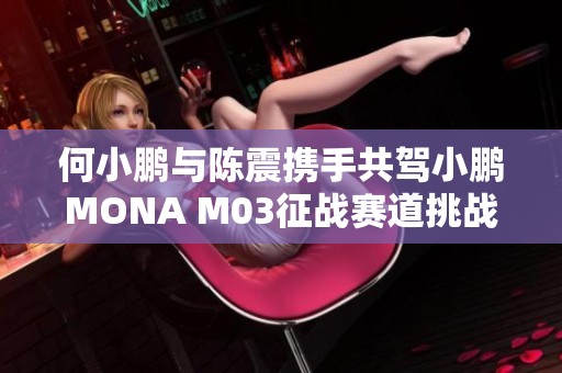 何小鹏与陈震携手共驾小鹏MONA M03征战赛道挑战