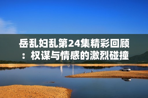 岳乱妇乱第24集精彩回顾：权谋与情感的激烈碰撞