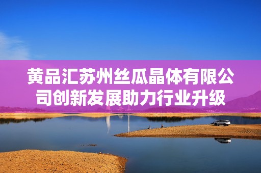 黄品汇苏州丝瓜晶体有限公司创新发展助力行业升级