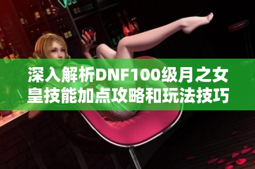 深入解析DNF100级月之女皇技能加点攻略和玩法技巧