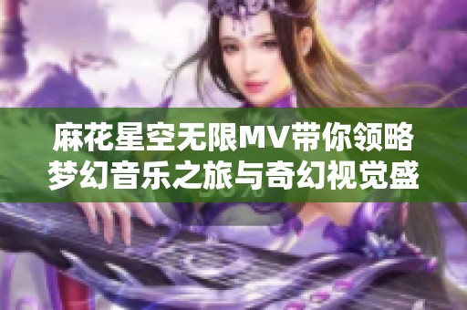 麻花星空无限MV带你领略梦幻音乐之旅与奇幻视觉盛宴