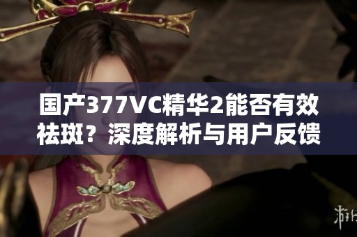 国产377VC精华2能否有效祛斑？深度解析与用户反馈