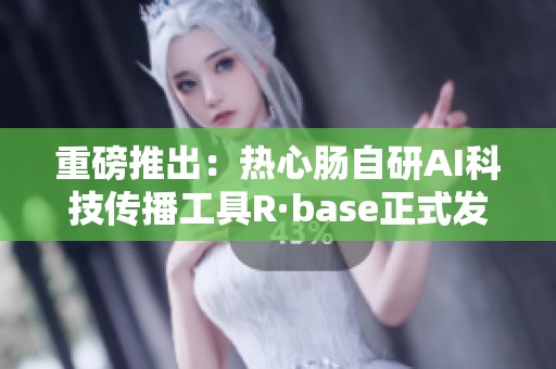 重磅推出：热心肠自研AI科技传播工具R·base正式发布